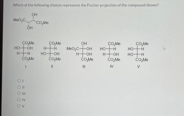 Which of the following choices represents the Fischer projection of the compound shown?
ОН
MeO C CO₂Me
OH
CO₂Me
HO-OH
H- -H
CO₂Me
01
OII
O III
O IV
OV
CO₂Me
H-H
но- -OH
CO₂Me
||
OH
MeO2C-OH
-ОН
CO₂Me
H-
III
CO₂Me
но- -H
H- -OH
CO₂Me
IV
CO₂Me
-H
НО
HOH
CO₂Me
V
ho
