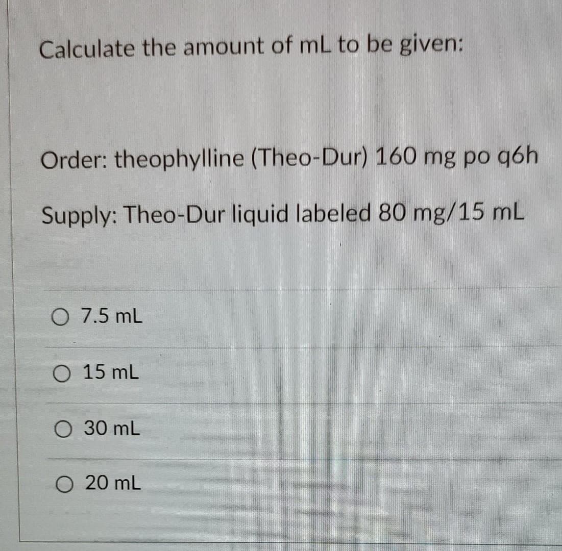Calculate the amount of mL to be given:
Order: theophylline (Theo-Dur) 160 mg po q6h
Supply: Theo-Dur liquid labeled 80 mg/15 mL
O 7.5 mL
O 15 ML
O 30 mL
O 20 mL