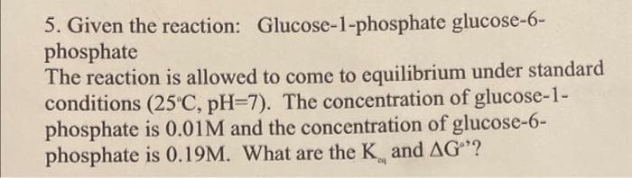 5. Given the reaction: Glucose-1-phosphate glucose-6-
phosphate
The reaction is allowed to come to equilibrium under standard
conditions (25°C, pH=7). The concentration of glucose-1-
phosphate is 0.01M and the concentration of glucose-6-
phosphate is 0.19M. What are the K and AG"?
ca