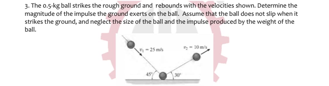 3. The o.5-kg ball strikes the rough ground and rebounds with the velocities shown. Determine the
magnitude of the impulse the ground exerts on the ball. Assume that the ball does not slip when it
strikes the ground, and neglect the size of the ball and the impulse produced by the weight of the
ball.
Vz = 10 m/s
v = 25 m/s
45
30
