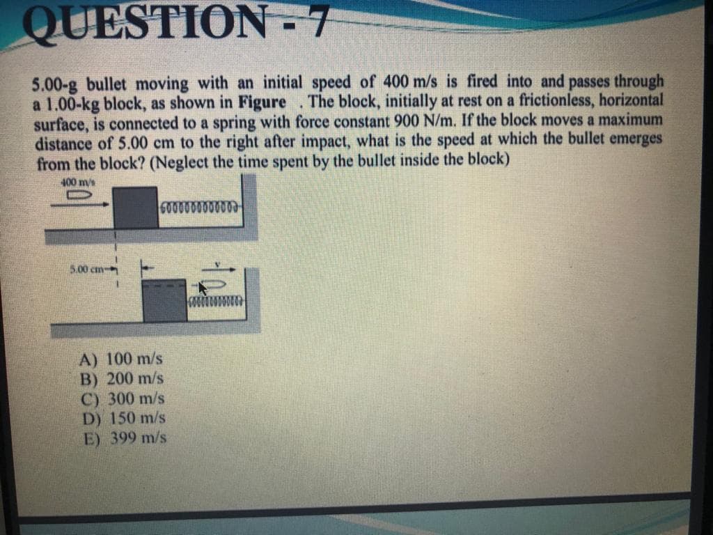 QUESTION - 7
5.00-g bullet moving with an initial speed of 400 m/s is fired into and passes through
a 1.00-kg block, as shown in Figure. The block, initially at rest on a frictionless, horizontal
surface, is connected to a spring with force constant 900 N/m. If the block moves a maximum
distance of 5.00 cm to the right after impact, what is the speed at which the bullet emerges
from the block? (Neglect the time spent by the bullet inside the block)
400 m/s
6000000000003
5.00 cm
A) 100 m/s
B) 200 m/s
C) 300 m/s
D) 150 m/s
E) 399 m/s

