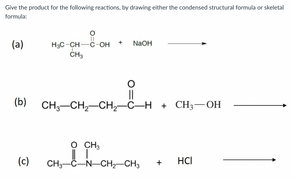 Give the product for the following reactions, by drawing either the condensed structural formula or skeletal
formula:
||
H3C-CH-C-OH
ČH3
(a)
NaOH
+
||
CH,—CH,—СН,—С—Н + СH3 — ОН
(b)
O CH3
(c)
CH3-C-N-CH2-CH3
HCI
+
O=U

