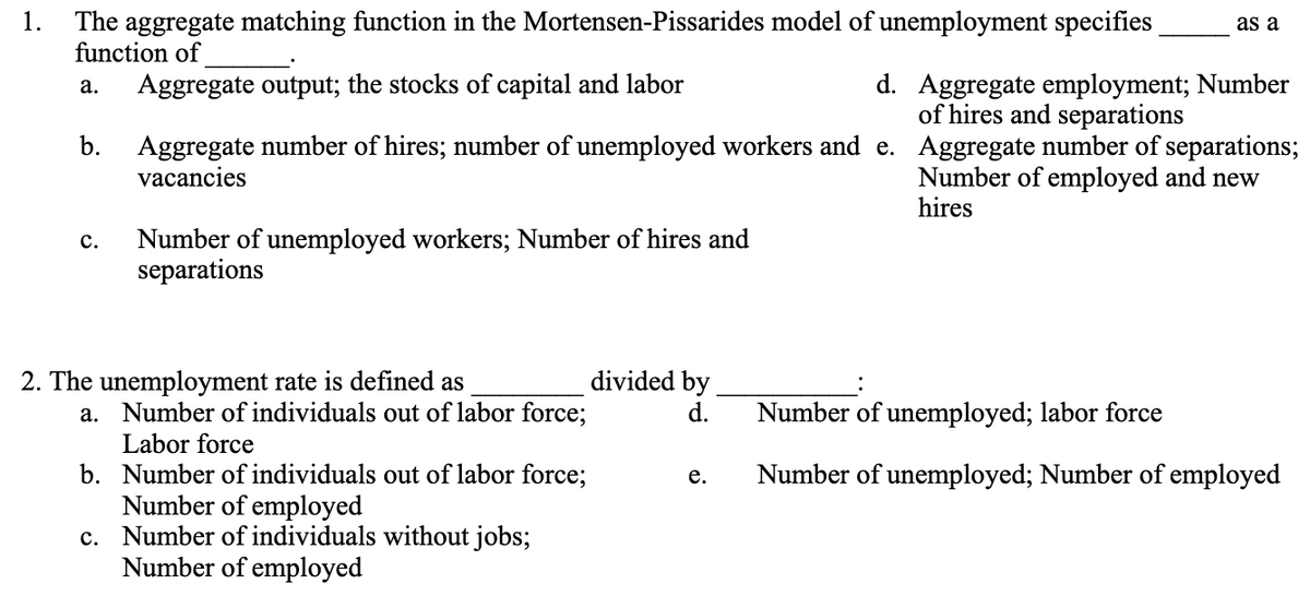 1.
The aggregate matching function in the Mortensen-Pissarides model of unemployment specifies
function of
a. Aggregate output; the stocks of capital and labor
b.
C.
Aggregate number of hires; number of unemployed workers and e.
vacancies
Number of unemployed workers; Number of hires and
separations
2. The unemployment rate is defined as
a. Number of individuals out of labor force;
Labor force
b. Number of individuals out of labor force;
Number of employed
c. Number of individuals without jobs;
Number of employed
divided by
d.
e.
as a
d. Aggregate employment; Number
of hires and separations
Aggregate number of separations;
Number of employed and new
hires
Number of unemployed; labor force
Number of unemployed; Number of employed