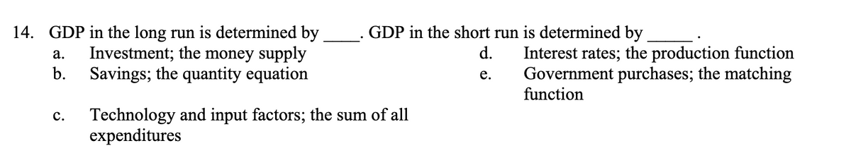 14. GDP in the long run is determined by
Investment; the money supply
Savings; the quantity equation
a.
b.
C.
GDP in the short run is determined by
d.
e.
Technology and input factors; the sum of all
expenditures
Interest rates; the production function
Government purchases; the matching
function