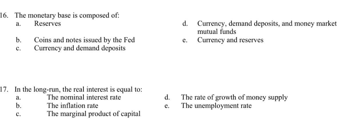 16. The monetary base is composed of:
a.
Reserves
b.
C.
Coins and notes issued by the Fed
Currency and demand deposits
17. In the long-run, the real interest is equal to:
a.
The nominal interest rate
b.
C.
The inflation rate
The marginal product of capital
d.
e.
d. Currency, demand deposits, and money market
mutual funds
e. Currency and reserves
The rate of growth of money supply
The unemployment rate
