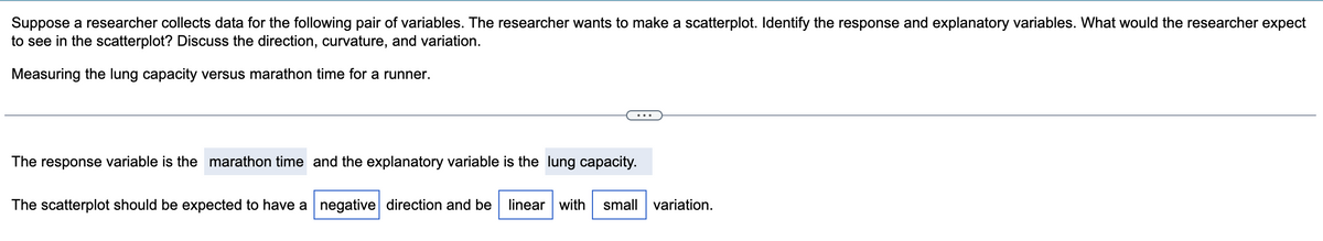 Suppose a researcher collects data for the following pair of variables. The researcher wants to make a scatterplot. Identify the response and explanatory variables. What would the researcher expect
to see in the scatterplot? Discuss the direction, curvature, and variation.
Measuring the lung capacity versus marathon time for a runner.
The response variable is the marathon time and the explanatory variable is the lung capacity.
The scatterplot should be expected to have a negative direction and be linear with small variation.