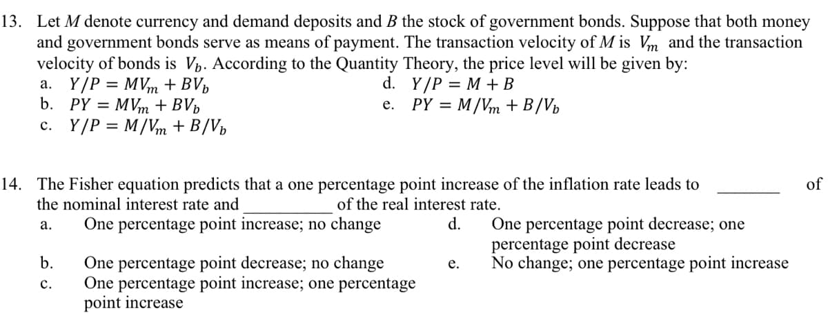 13. Let M denote currency and demand deposits and B the stock of government bonds. Suppose that both money
and government bonds serve as means of payment. The transaction velocity of Mis Vm and the transaction
velocity of bonds is V. According to the Quantity Theory, the price level will be given by:
Y/P = M + B
PY = M/Vm + B/Vb
a. Y/P = MVm + BVb
b. PY=MVm + BVb
c. Y/P = M/Vm + B/Vb
d.
e.
14. The Fisher equation predicts that a one percentage point increase of the inflation rate leads to
the nominal interest rate and
of the real interest rate.
a.
One percentage point increase; no change
d.
b.
C.
One percentage point decrease; no change
One percentage point increase; one percentage
point increase
e.
One percentage point decrease; one
percentage point decrease
No change; one percentage point increase
of