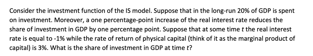 Consider the investment function of the IS model. Suppose that in the long-run 20% of GDP is spent
on investment. Moreover, a one percentage-point increase of the real interest rate reduces the
share of investment in GDP by one percentage point. Suppose that at some time t the real interest
rate is equal to -1% while the rate of return of physical capital (think of it as the marginal product of
capital) is 3%. What is the share of investment in GDP at time t?