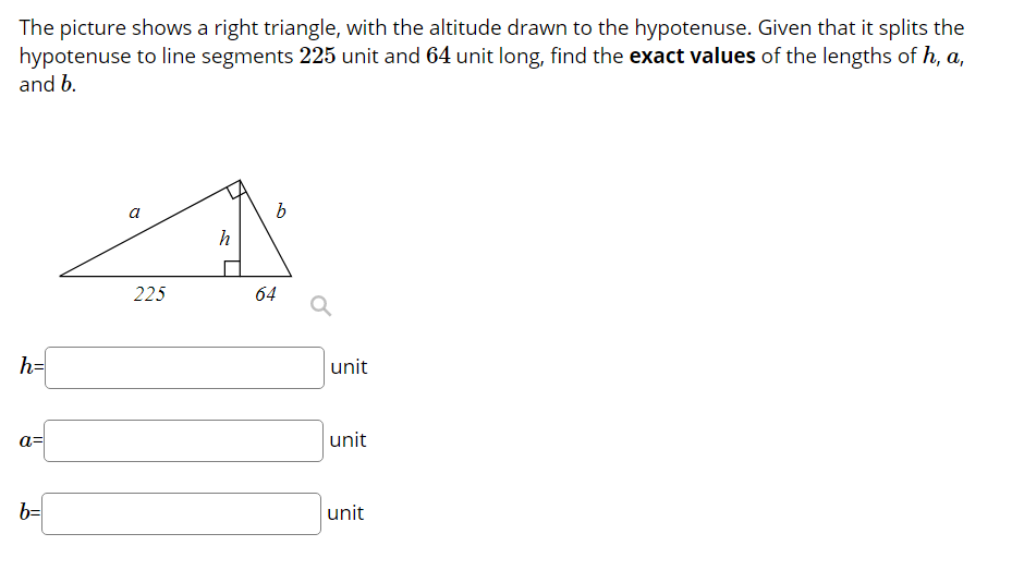 The picture shows a right triangle, with the altitude drawn to the hypotenuse. Given that it splits the
hypotenuse to line segments 225 unit and 64 unit long, find the exact values of the lengths of h, a,
and b.
a
225
64
h=
unit
a=
unit
b=
unit
