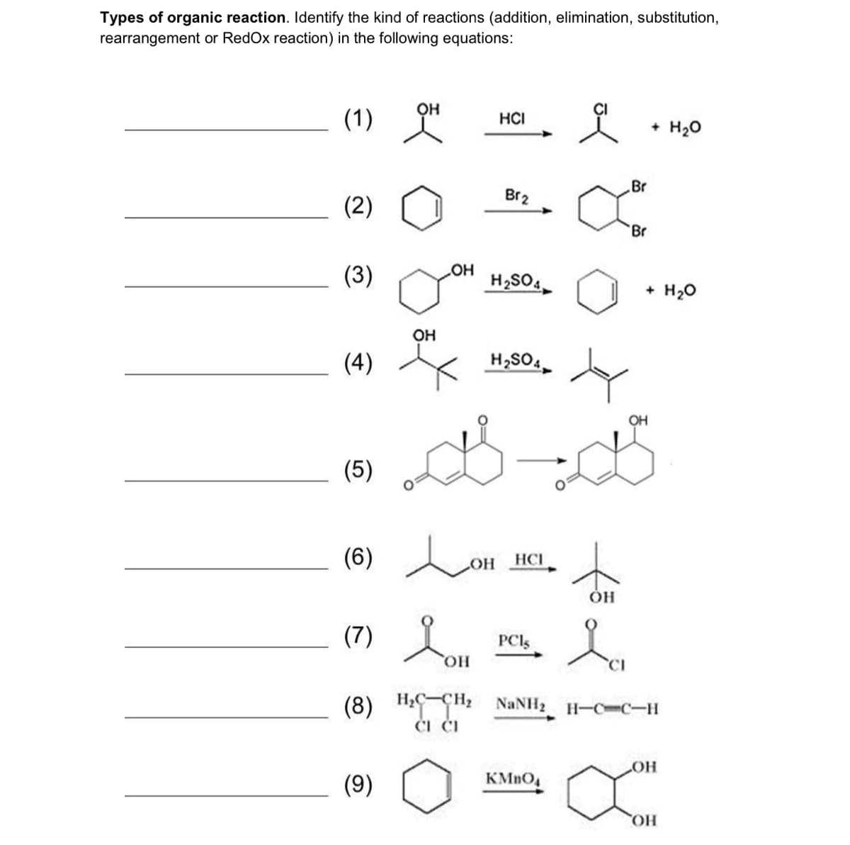 Types of organic reaction. Identify the kind of reactions (addition, elimination, substitution,
rearrangement or RedOx reaction) in the following equations:
он
(1)
HČI
+ H20
Br
Br2
(2)
Br
(3)
HO
H2SO.
+ H20
OH
(4)
H,SO4
OH
(5)
(6) o
HOH
HCI
ÓH
(7) ou
PCI
HO
(8)
H;C-CH2
NaNH2 H-CC-H
ČI ČI
HO
(9)
HO
