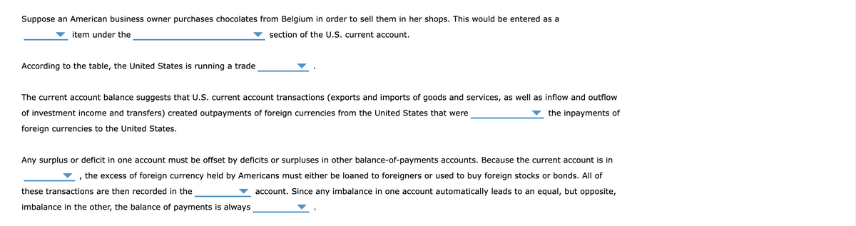 Suppose an American business owner purchases chocolates from Belgium in order to sell them in her shops. This would be entered as a
section of the U.S. current account.
item under the
According to the table, the United States is running a trade
The current account balance suggests that U.S. current account transactions (exports and imports of goods and services, as well as inflow and outflow
of investment income and transfers) created outpayments of foreign currencies from the United States that were
the inpayments of
foreign currencies to the United States.
Any surplus or deficit in one account must be offset by deficits or surpluses in other balance-of-payments accounts. Because the current account is in
'
the excess of foreign currency held by Americans must either be loaned to foreigners or used to buy foreign stocks or bonds. All of
these transactions are then recorded in the
account. Since any imbalance in one account automatically leads to an equal, but opposite,
imbalance in the other, the balance of payments is always