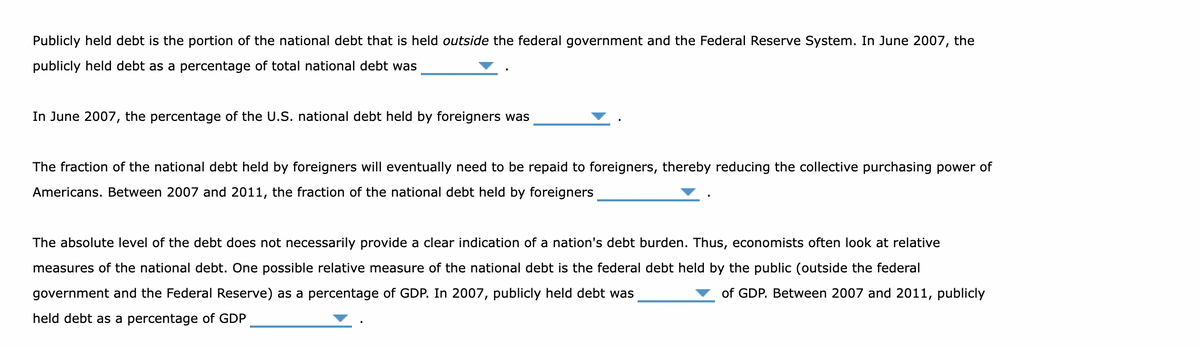 Publicly held debt is the portion of the national debt that is held outside the federal government and the Federal Reserve System. In June 2007, the
publicly held debt as a percentage of total national debt was
In June 2007, the percentage of the U.S. national debt held by foreigners was
The fraction of the national debt held by foreigners will eventually need to be repaid to foreigners, thereby reducing the collective purchasing power of
Americans. Between 2007 and 2011, the fraction of the national debt held by foreigners
The absolute level of the debt does not necessarily provide a clear indication of a nation's debt burden. Thus, economists often look at relative
measures of the national debt. One possible relative measure of the national debt is the federal debt held by the public (outside the federal
government and the Federal Reserve) as a percentage of GDP. In 2007, publicly held debt was
held debt as a percentage of GDP
of GDP. Between 2007 and 2011, publicly