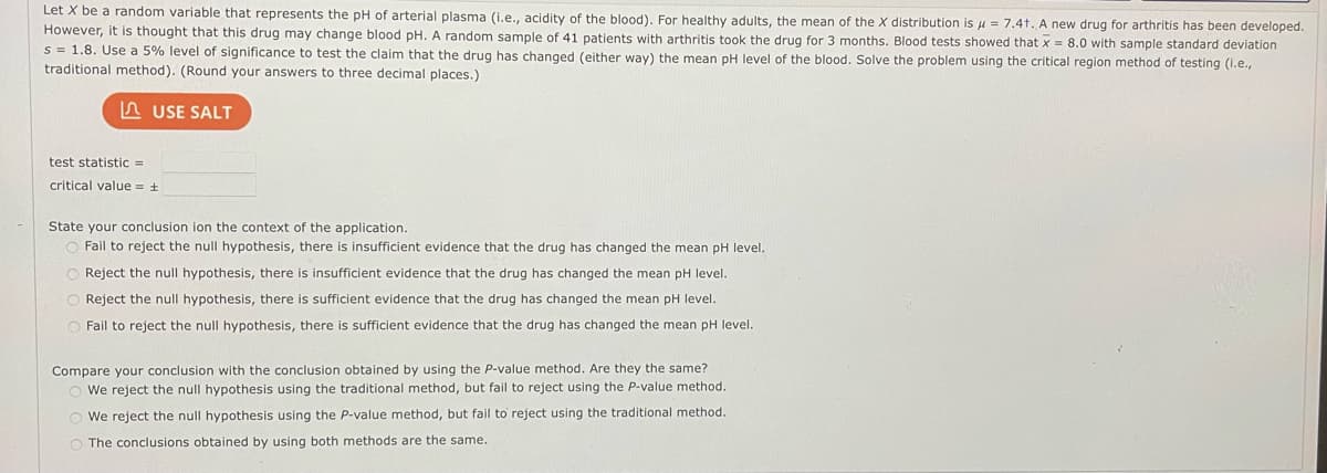 Let X be a random variable that represents the pH of arterial plasma (i.e., acidity of the blood). For healthy adults, the mean of the X distribution is μ = 7.4t. A new drug for arthritis has been developed.
However, it is thought that this drug may change blood pH. A random sample of 41 patients with arthritis took the drug for 3 months. Blood tests showed that x = 8.0 with sample standard deviation
s = 1.8. Use a 5% level of significance to test the claim that the drug has changed (either way) the mean pH level of the blood. Solve the problem using the critical region method of testing (i.e.,
traditional method). (Round your answers to three decimal places.)
LUSE SALT
test statistic =
critical value = +
State your conclusion ion the context of the application.
O Fail to reject the null hypothesis, there is insufficient evidence that the drug has changed the mean pH level.
Reject the null hypothesis, there is insufficient evidence that the drug has changed the mean pH level.
Reject the null hypothesis, there is sufficient evidence that the drug has changed the mean pH level.
O Fail to reject the null hypothesis, there is sufficient evidence that drug has changed the mean pH level.
Compare your conclusion with the conclusion obtained by using the P-value method. Are they the same?
O We reject the null hypothesis using the traditional method, but fail to reject using the P-value method.
O
We reject the null hypothesis using the P-value method, but fail to reject using the traditional method.
O The conclusions obtained by using both methods are the same.