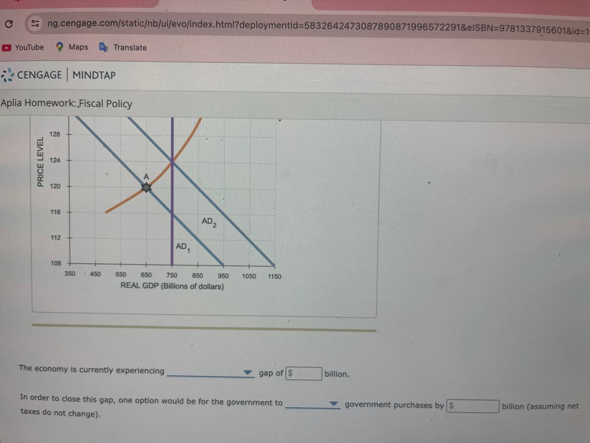 ►YouTube
ng.cengage.com/static/nb/ui/evo/index.html?deploymentid=5832642473087890871996572291&elSBN=9781337915601&id=1:
CENGAGE MINDTAP
PRICE LEVEL
Aplia Homework: Fiscal Policy
128
124
120
116
Maps Translate
112
108
350 -450
A
AD₁
The economy is currently experiencing
AD₂
550
650
750
850
REAL GDP (Billions of dollars)
950 1050 1150
gap of $
In order to close this gap, one option would be for the government to
taxes do not change).
billion.
government purchases by $
billion (assuming net