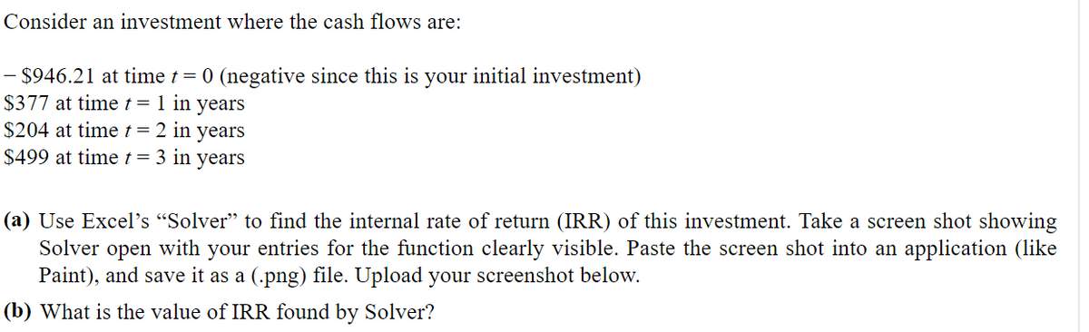 Consider an investment where the cash flows are:
– $946.21 at time t = 0 (negative since this is your initial investment)
$377 at time t = 1 in years
$204 at time t = 2 in years
$499 at time t = 3 in years
(a) Use Excel's "Solver" to find the internal rate of return (IRR) of this investment. Take a screen shot showing
Solver open with your entries for the function clearly visible. Paste the screen shot into an application (like
Paint), and save it as a (.png) file. Upload your screenshot below.
(b) What is the value of IRR found by Solver?