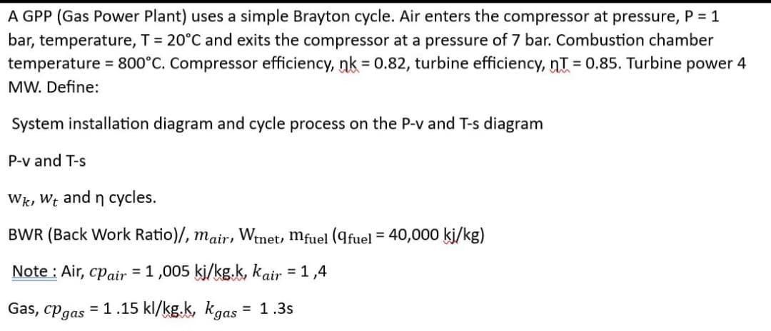 A GPP (Gas Power Plant) uses a simple Brayton cycle. Air enters the compressor at pressure, P = 1
bar, temperature, T = 20°C and exits the compressor at a pressure of 7 bar. Combustion chamber
temperature = 800°C. Compressor efficiency, nk = 0.82, turbine efficiency, nT = 0.85. Turbine power 4
MW. Define:
System installation diagram and cycle process on the P-v and T-s diagram
P-v and T-s
Wk, Wt and n cycles.
BWR (Back Work Ratio)/, mair, Wtnet, mfuel (9fuel = 40,000 kj/kg)
Note: Air, cpair = 1,005 kj/kg.k, kair = 1,4
Gas, cp gas = 1.15 kl/kg.k, Kgas = 1.3s
