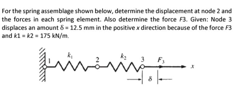 For the spring assemblage shown below, determine the displacement at node 2 and
the forces in each spring element. Also determine the force F3. Given: Node 3
displaces an amount 8 = 12.5 mm in the positive x direction because of the force F3
and k1= k2 = 175 kN/m.
منشر
k₂
ww
18
8
F3