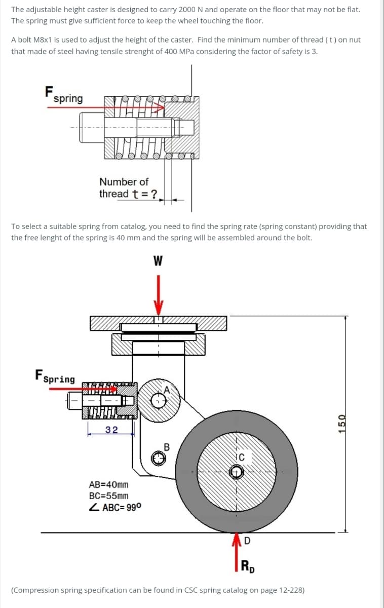 The adjustable height caster is designed to carry 2000 N and operate on the floor that may not be flat.
The spring must give sufficient force to keep the wheel touching the floor.
A bolt M8x1 is used to adjust the height of the caster. Find the minimum number of thread (t) on nut
that made of steel having tensile strenght of 400 MPa considering the factor of safety is 3.
F
spring
Number of
thread t ?.
To select a suitable spring from catalog, you need to find the spring rate (spring constant) providing that
the free lenght of the spring is 40 mm and the spring will be assembled around the bolt.
W
Fspring
32
B
AB=40mm
BC=55mm
ABC= 990
D
Rp
(Compression spring specification can be found in CSC spring catalog on page 12-228)
150