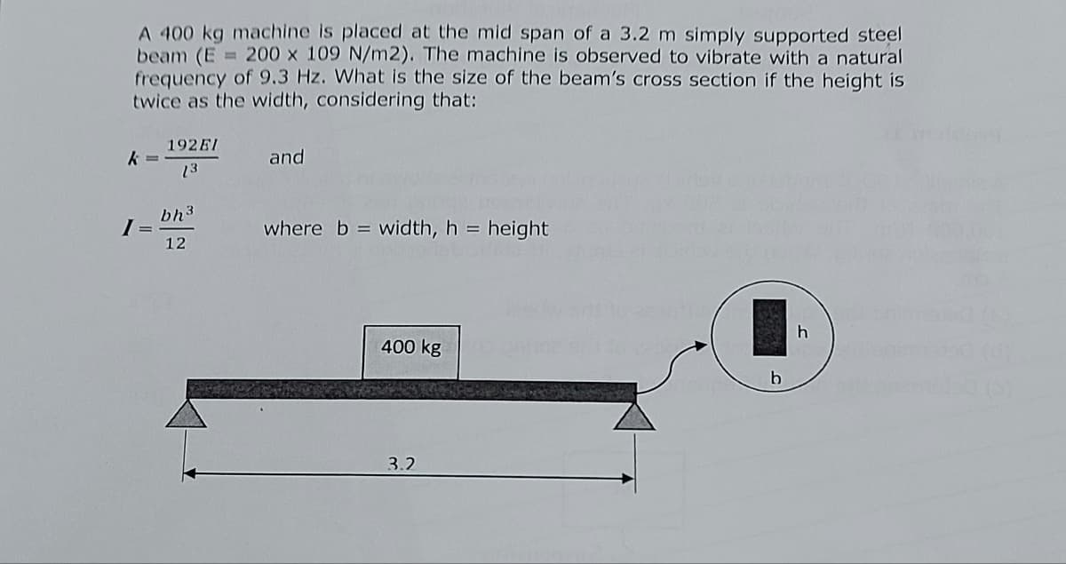 A 400 kg machine is placed at the mid span of a 3.2 m simply supported steel
beam (E = 200 x 109 N/m2). The machine is observed to vibrate with a natural
frequency of 9.3 Hz. What is the size of the beam's cross section if the height is
twice as the width, considering that:
k
I
192EI
13
bh ³
12
and
where b=width, h = height
400 kg
3.2
b
h