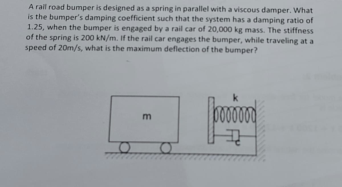 A rail road bumper is designed as a spring in parallel with a viscous damper. What
is the bumper's damping coefficient such that the system has a damping ratio of
1.25, when the bumper is engaged by a rail car of 20,000 kg mass. The stiffness
of the spring is 200 kN/m. If the rail car engages the bumper, while traveling at a
speed of 20m/s, what is the maximum deflection of the bumper?
poooo
m