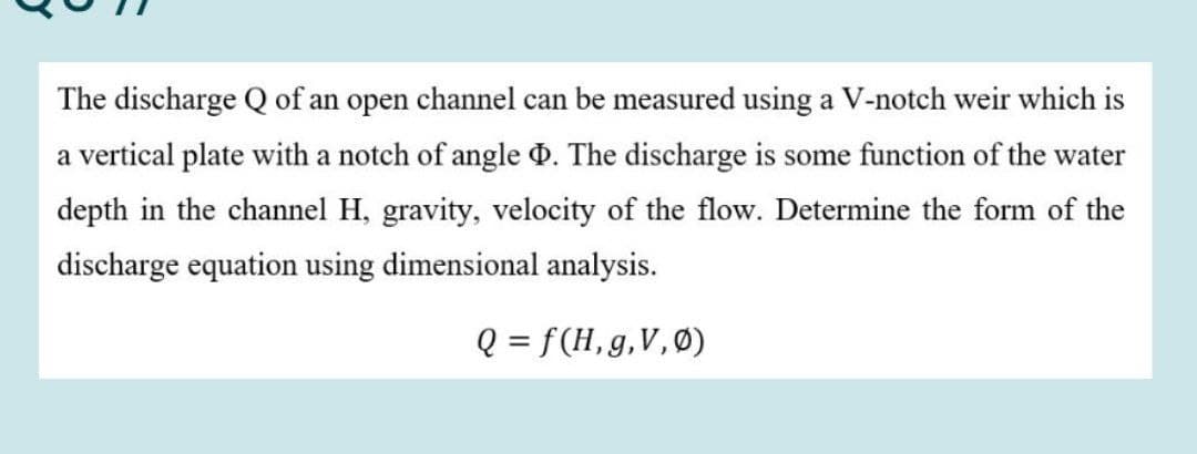 The discharge Q of an open channel can be measured using a V-notch weir which is
a vertical plate with a notch of angle d. The discharge is some function of the water
depth in the channel H, gravity, velocity of the flow. Determine the form of the
discharge equation using dimensional analysis.
Q = f(H,g,V,Ø)
