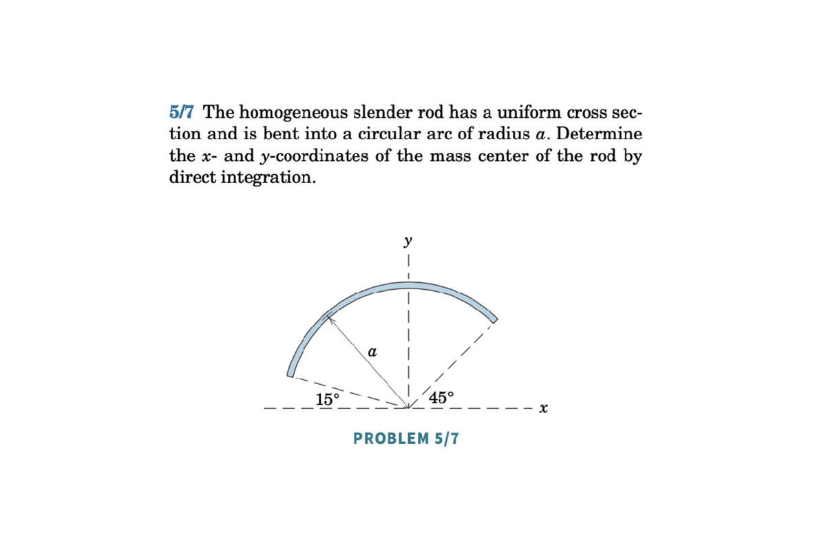 5/7 The homogeneous slender rod has a uniform cross sec-
tion and is bent into a circular arc of radius a. Determine
the x- and y-coordinates of the mass center of the rod by
direct integration.
15°
a
y
45°
x
PROBLEM 5/7