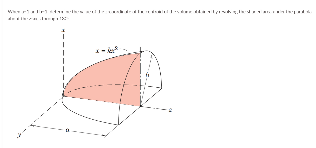 When a=1 and b=1, determine the value of the z-coordinate of the centroid of the volume obtained by revolving the shaded area under the parabola
about the z-axis through 180°.
y
X
|
a
x = kx².
N