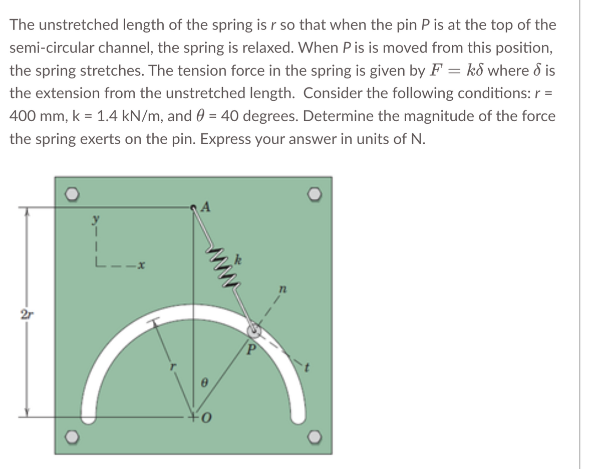 The unstretched length of the spring is r so that when the pin P is at the top of the
semi-circular channel, the spring is relaxed. When Pis is moved from this position,
the spring stretches. The tension force in the spring is given by F = kd where dis
the extension from the unstretched length. Consider the following conditions: r =
400 mm, k = 1.4 kN/m, and 0 = 40 degrees. Determine the magnitude of the force
the spring exerts on the pin. Express your answer in units of N.
2r
L__*
A
+0
12
