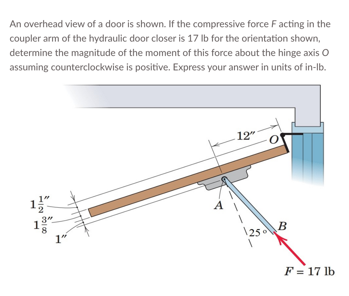 An overhead view of a door is shown. If the compressive force F acting in the
coupler arm of the hydraulic door closer is 17 lb for the orientation shown,
determine the magnitude of the moment of this force about the hinge axis O
assuming counterclockwise is positive. Express your answer in units of in-lb.
1⁄/″
3"
8
1
1"
12"
1250
B
F = 17 lb