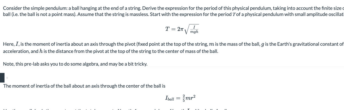 Consider the simple pendulum: a ball hanging at the end of a string. Derive the expression for the period of this physical pendulum, taking into account the finite size
ball (i.e. the ball is not a point mass). Assume that the string is massless. Start with the expression for the period T'of a physical pendulum with small amplitude oscillati
T
= 2π
The moment of inertia of the ball about an axis through the center of the ball is
Here, I, is the moment of inertia about an axis through the pivot (fixed point at the top of the string, m is the mass of the ball, g is the Earth's gravitational constant of
acceleration, and h is the distance from the pivot at the top of the string to the center of mass of the ball.
Note, this pre-lab asks you to do some algebra, and may be a bit tricky.
I
mgh
Iball = / mr²
T