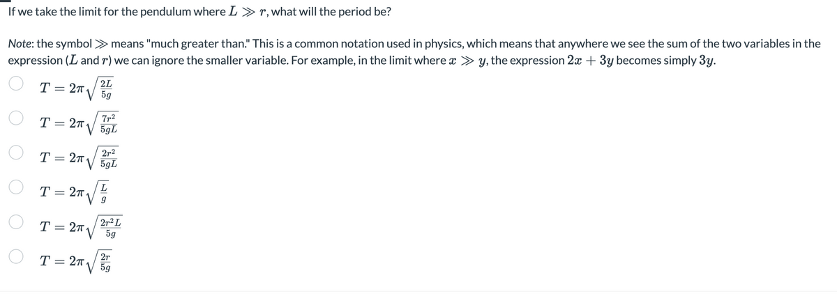 If we take the limit for the pendulum where L » r, what will the period be?
Note: the symbol >> means "much greater than." This is a common notation used in physics, which means that anywhere we see the sum of the two variables in the
expression (L and r) we can ignore the smaller variable. For example, in the limit where x ≫y, the expression 2x + 3y becomes simply 3y.
T= 2T.
O
O
T = 2x√√
2T
2L
5g
I = 2√²/²7
T
5gL
T = 27.
5gL
√
T = 27.
9
○ T = 2x√ √2+²5
L
5g
2r
5g