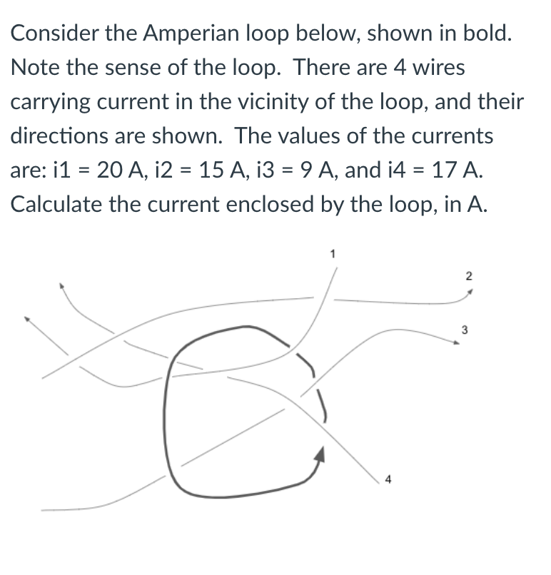 Consider the Amperian loop below, shown in bold.
Note the sense of the loop. There are 4 wires
carrying current in the vicinity of the loop, and their
directions are shown. The values of the currents
are: i1 = 20 A, i2 = 15 A, i3 = 9 A, and i4 = 17 A.
%3D
Calculate the current enclosed by the loop, in A.
3
2.
4.
