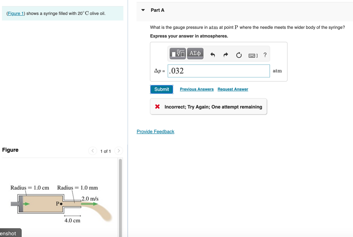 (Figure 1) shows a syringe filled with 20°C olive oil.
Figure
Radius 1.0 cm
enshot
=
Radius: = 1.0 mm
2.0 m/s
P.
4.0 cm
1 of 1
Part A
What is the gauge pressure in atm at point P where the needle meets the wider body of the syringe?
Express your answer in atmospheres.
VG ΑΣΦ
Ap = |.032
Submit
Previous Answers Request Answer
Provide Feedback
]] ?
X Incorrect; Try Again; One attempt remaining
atm