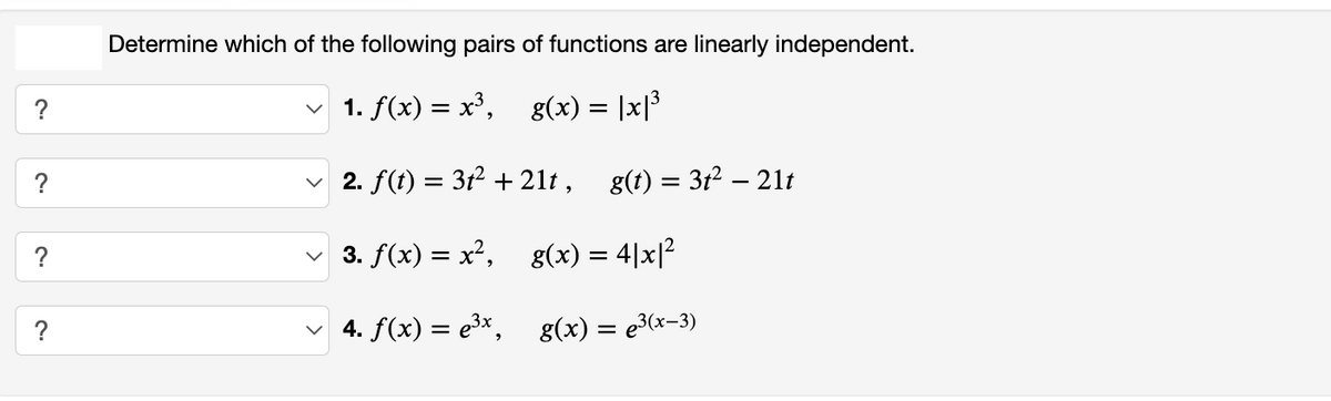 ?
?
Determine which of the following pairs of functions are linearly independent.
✓ 1. f(x) = x³, g(x) = |x|³
✓ 2. f(t) = 3t² + 21t,
3. f(x) = x²,
4. f(x) = e³x,
g(t) = 3t² − 21t
g(x) = 4|x|²
g(x) = µ³(x−3)