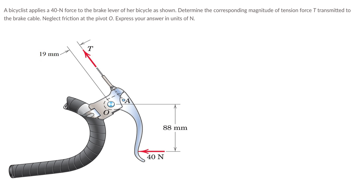 A bicyclist applies a 40-N force to the brake lever of her bicycle as shown. Determine the corresponding magnitude of tension force T transmitted to
the brake cable. Neglect friction at the pivot O. Express your answer in units of N.
19 mm-
T
88 mm
40 N