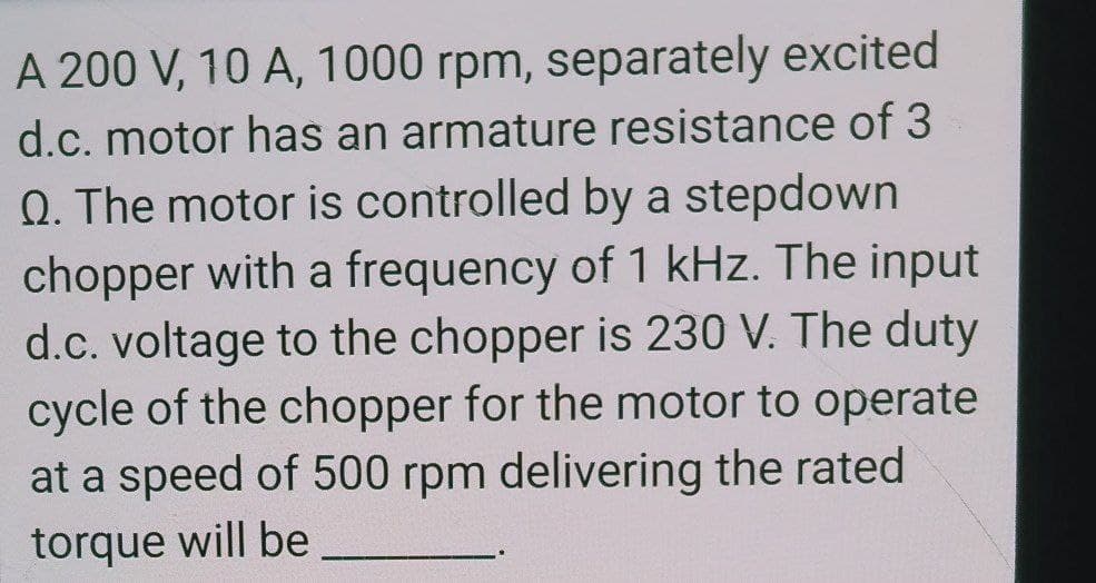 A 200 V, 10 A, 1000 rpm, separately excited
d.c. motor has an armature resistance of 3
Q. The motor is controlled by a stepdown
chopper with a frequency of 1 kHz. The input
d.c. voltage to the chopper is 230 V. The duty
cycle of the chopper for the motor to operate
at a speed of 500 rpm delivering the rated
torque will be