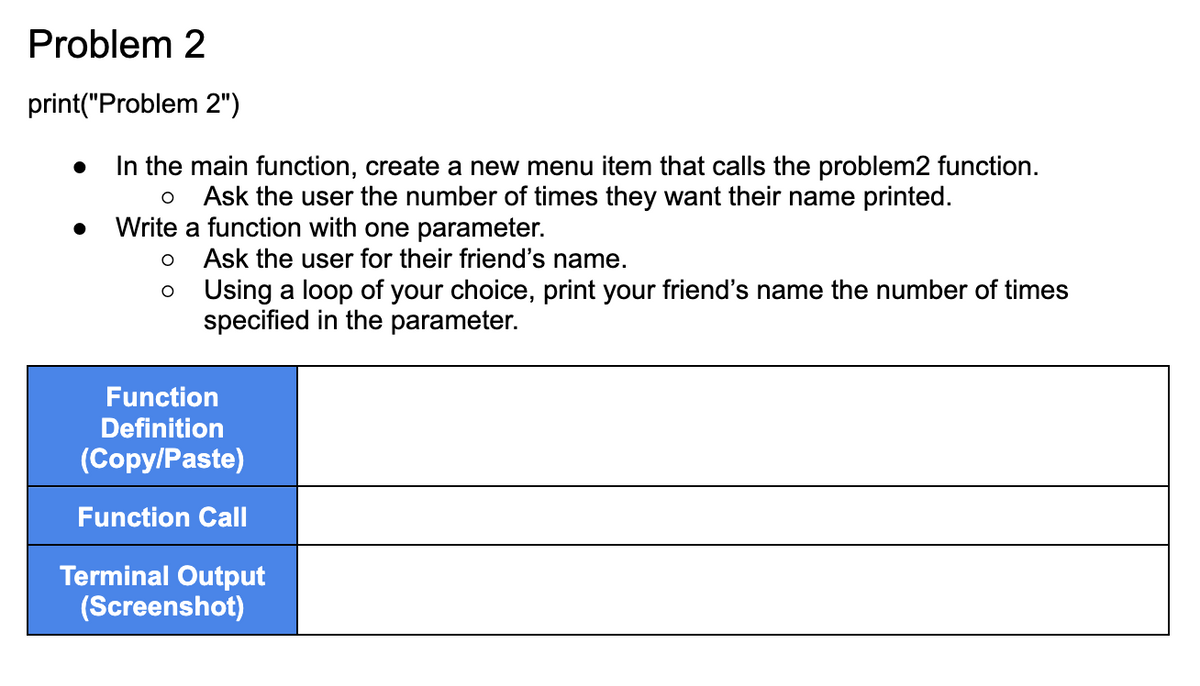 Problem 2
print("Problem 2")
In the main function, create a new menu item that calls the problem2 function.
O Ask the user the number of times they want their name printed.
Write a function with one parameter.
O
O
Ask the user for their friend's name.
Using a loop of your choice, print your friend's name the number of times
specified in the parameter.
Function
Definition
(Copy/Paste)
Function Call
Terminal Output
(Screenshot)