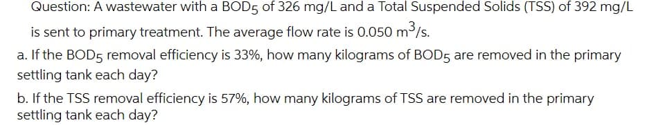 Question: A wastewater with a BOD5 of 326 mg/L and a Total Suspended Solids (TSS) of 392 mg/L
is sent to primary treatment. The average flow rate is 0.050 m³/s.
a. If the BOD5 removal efficiency is 33%, how many kilograms of BOD5 are removed in the primary
settling tank each day?
b. If the TSS removal efficiency is 57%, how many kilograms of TSS are removed in the primary
settling tank each day?