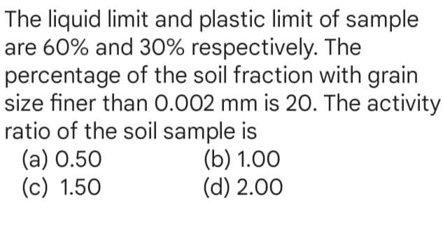 The liquid limit and plastic limit of sample
are 60% and 30% respectively. The
percentage of the soil fraction with grain
size finer than 0.002 mm is 20. The activity
ratio of the soil sample is
(a) 0.50
(c) 1.50
(b) 1.00
(d) 2.00