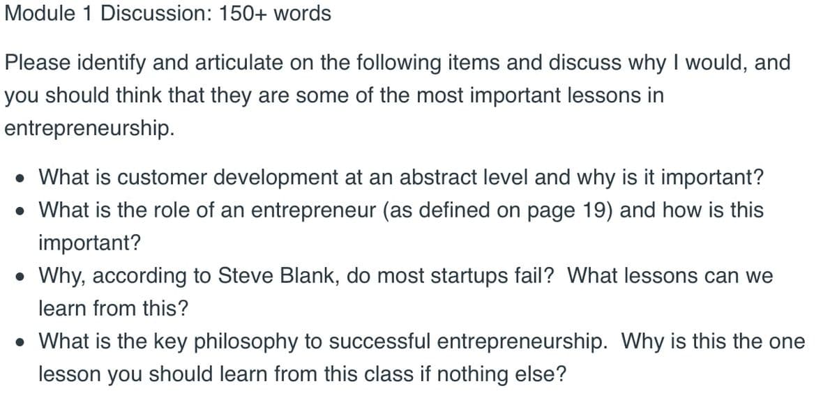 Module 1 Discussion: 150+ words
Please identify and articulate on the following items and discuss why I would, and
you should think that they are some of the most important lessons in
entrepreneurship.
What is customer development at an abstract level and why is it important?
• What is the role of an entrepreneur (as defined on page 19) and how is this
important?
• Why, according to Steve Blank, do most startups fail? What lessons can we
learn from this?
• What is the key philosophy to successful entrepreneurship. Why is this the one
lesson you should learn from this class if nothing else?