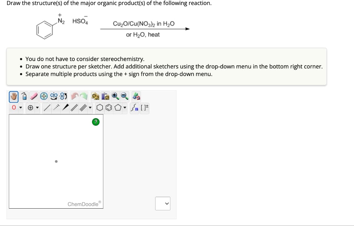 Draw the structure(s) of the major organic product(s) of the following reaction.
O
N₂ HSO4
• You do not have to consider stereochemistry.
• Draw one structure per sketcher. Add additional sketchers using the drop-down menu in the bottom right corner.
Separate multiple products using the sign from the drop-down menu.
●
?
Cu₂O/Cu(NO3)2 in H₂O
or H₂O, heat
ChemDoodleⓇ
▼
#[ ] در
