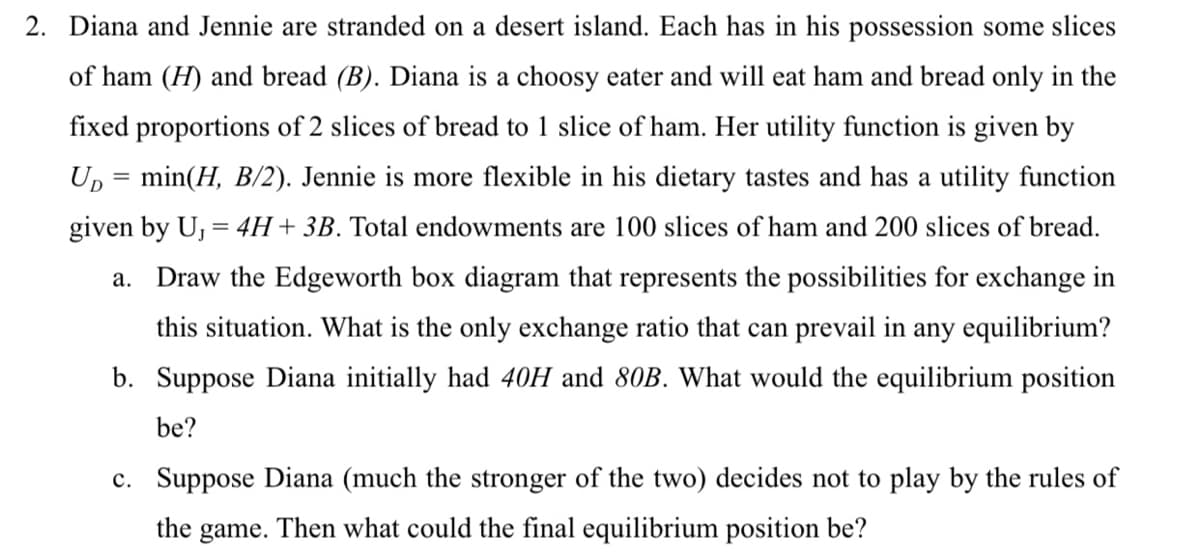 2. Diana and Jennie are stranded on a desert island. Each has in his possession some slices
of ham (H) and bread (B). Diana is a choosy eater and will eat ham and bread only in the
fixed proportions of 2 slices of bread to 1 slice of ham. Her utility function is given by
Up = min(H, B/2). Jennie is more flexible in his dietary tastes and has a utility function
given by U, = 4H + 3B. Total endowments are 100 slices of ham and 200 slices of bread.
a. Draw the Edgeworth box diagram that represents the possibilities for exchange in
this situation. What is the only exchange ratio that can prevail in any equilibrium?
b. Suppose Diana initially had 40H and 80B. What would the equilibrium position
be?
c. Suppose Diana (much the stronger of the two) decides not to play by the rules of
the game. Then what could the final equilibrium position be?
