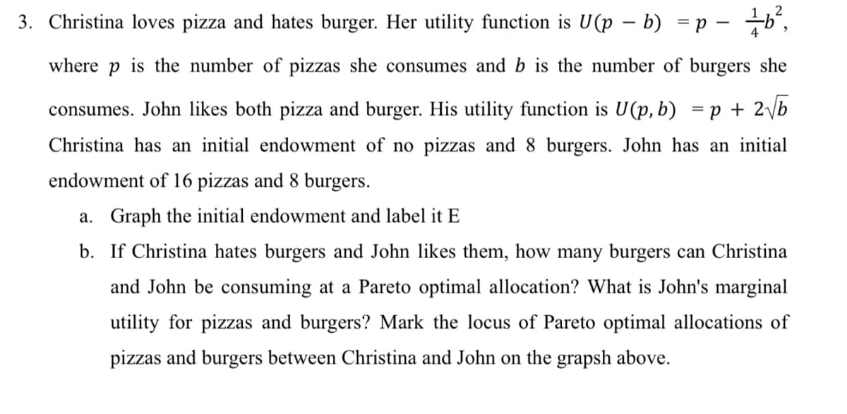 3. Christina loves pizza and hates burger. Her utility function is U(p – b) = p – 6",
where
is the number of pizzas she consumes and b is the number of burgers she
consumes. John likes both pizza and burger. His utility function is U(p, b) = p + 2\b
Christina has an initial endowment of no pizzas and 8 burgers. John has an initial
endowment of 16 pizzas and 8 burgers.
a. Graph the initial endowment and label it E
b. If Christina hates burgers and John likes them, how many burgers can Christina
and John be consuming at a Pareto optimal allocation? What is John's marginal
utility for pizzas and burgers? Mark the locus of Pareto optimal allocations of
pizzas and burgers between Christina and John on the grapsh above.
