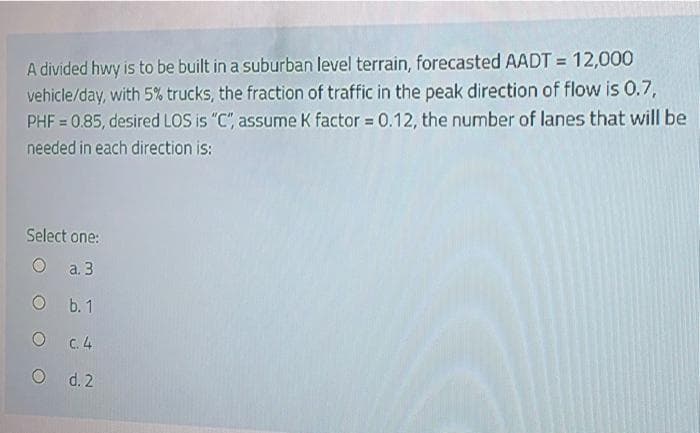 A divided hwy is to be built in a suburban level terrain, forecasted AADT = 12,000
vehicle/day, with 5% trucks, the fraction of traffic in the peak direction of flow is 0.7,
PHF = 0.85, desired LOS is "C", assume K factor = 0.12, the number of lanes that will be
%3D
needed in each direction is:
Select one:
O a.3
O b. 1
O C.4
O d. 2
