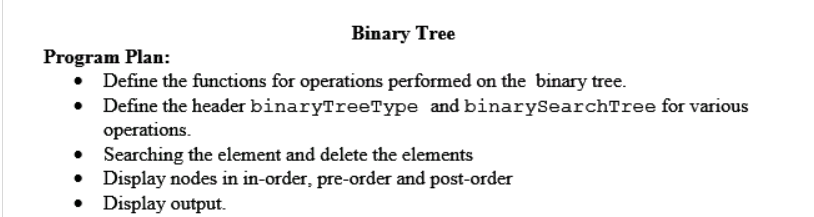 Binary Tree
Program Plan:
• Define the functions for operations performed on the binary tree.
Define the header binaryTreeType and binarySearchTree for various
operations.
• Searching the element and delete the elements
• Display nodes in in-order, pre-order and post-order
• Display output.
