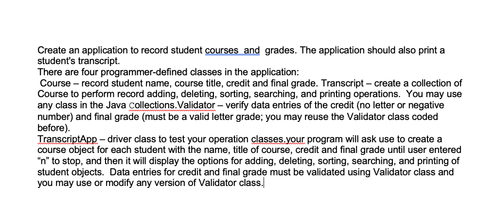 Create an application to record student courses and grades. The application should also print a
student's transcript.
There are four programmer-defined classes in the application:
Course – record student name, course title, credit and final grade. Transcript – create a collection of
Course to perform record adding, deleting, sorting, searching, and printing operations. You may use
any class in the Java collections.Validator – verify data entries of the credit (no letter or negative
number) and final grade (must be a valid letter grade; you may reuse the Validator class coded
before).
TranscriptApp – driver class to test your operation classes.your program will ask use to create a
course object for each student with the name, title of course, credit and final grade until user entered
“n" to stop, and then it will display the options for adding, deleting, sorting, searching, and printing of
student objects. Data entries for credit and final grade must be validated using Validator class and
you may use or modify any version of Validator class.
