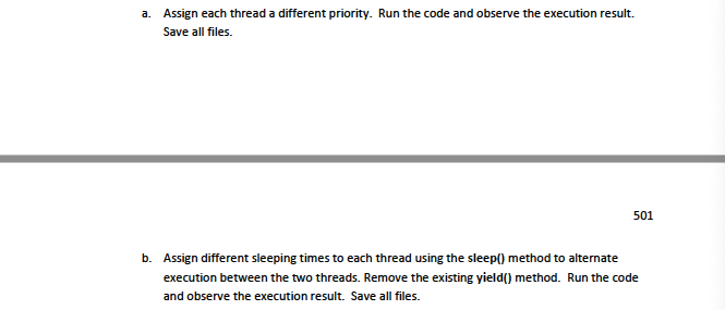 a. Assign each thread a different priority. Run the code and observe the execution result.
Save all files.
501
b. Assign different sleeping times to each thread using the sleep() method to alternate
execution between the two threads. Remove the existing yield() method. Run the code
and observe the execution result. Save all files.
