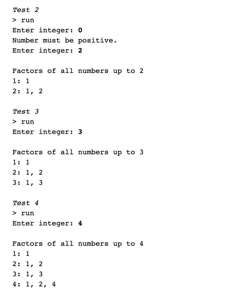 Test 2
> run
Enter integer: 0
Number must be positive.
Enter integer: 2
Factors of all numbers up to 2
1: 1
2: 1,
2
Test 3
> run
Enter integer: 3
Factors of all numbers up to 3
1: 1
2: 1, 2
3: 1, 3
Test 4
> run
Enter integer: 4
Factors of all numbers up to 4
1: 1
2: 1, 2
3: 1,
4: 1, 2, 4
