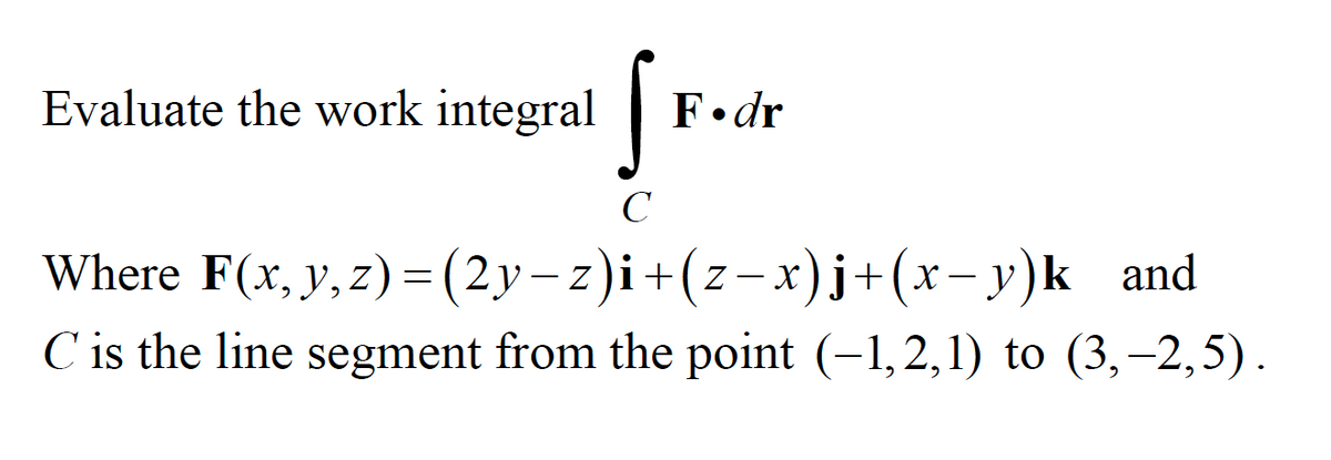 fr.
Evaluate the work integral
|
F•dr
C
Where F(x, y,z)=(2y-z)i+(z-x)j+(x-y)k and
C is the line segment from the point (-1,2,1) to (3, –2,5).
