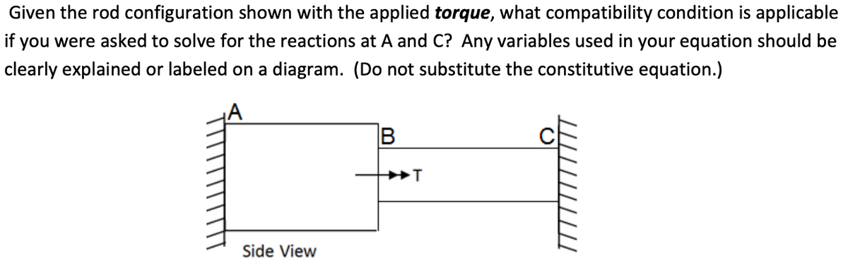 Given the rod configuration shown with the applied torque, what compatibility condition is applicable
if you were asked to solve for the reactions at A and C? Any variables used in your equation should be
clearly explained or labeled on a diagram. (Do not substitute the constitutive equation.)
Side View
B
T
C